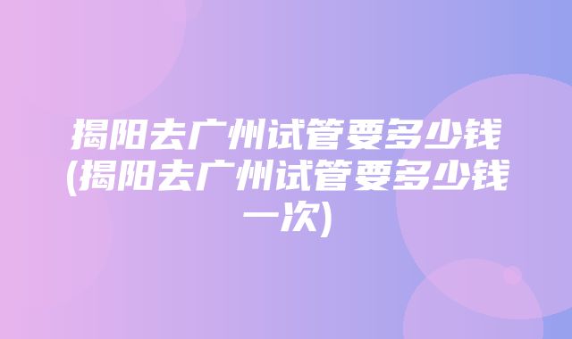 揭阳去广州试管要多少钱(揭阳去广州试管要多少钱一次)