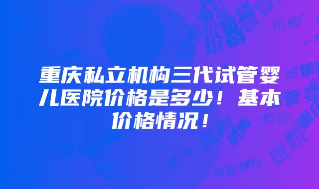 重庆私立机构三代试管婴儿医院价格是多少！基本价格情况！