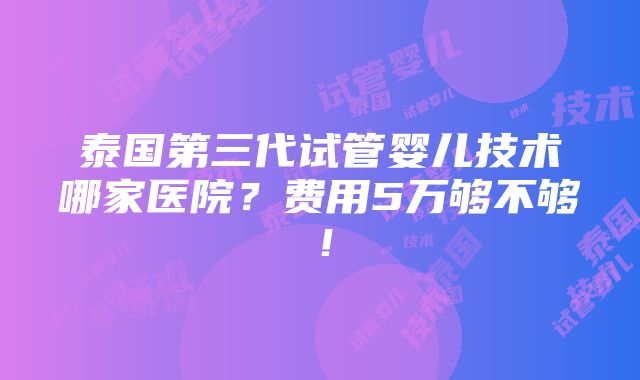 泰国第三代试管婴儿技术哪家医院？费用5万够不够！