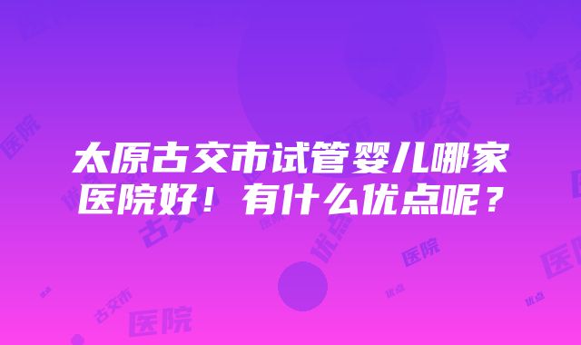 太原古交市试管婴儿哪家医院好！有什么优点呢？