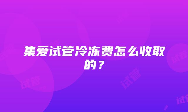 集爱试管冷冻费怎么收取的？