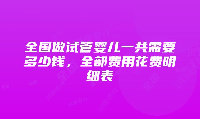 全国做试管婴儿一共需要多少钱，全部费用花费明细表