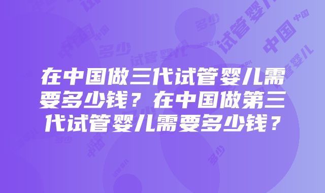 在中国做三代试管婴儿需要多少钱？在中国做第三代试管婴儿需要多少钱？