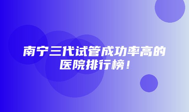 南宁三代试管成功率高的医院排行榜！