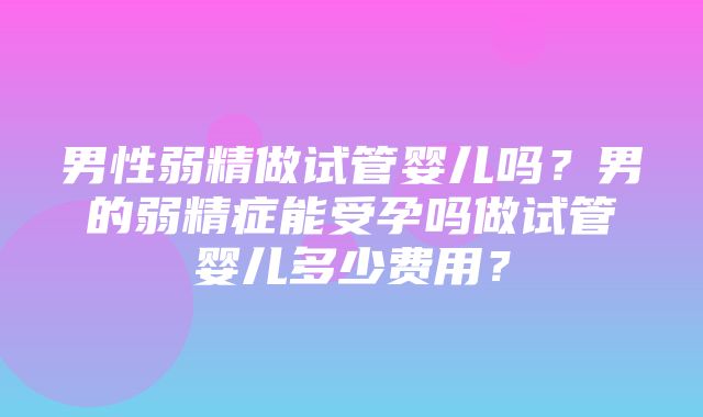 男性弱精做试管婴儿吗？男的弱精症能受孕吗做试管婴儿多少费用？