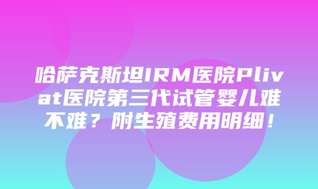 哈萨克斯坦IRM医院Plivat医院第三代试管婴儿难不难？附生殖费用明细！