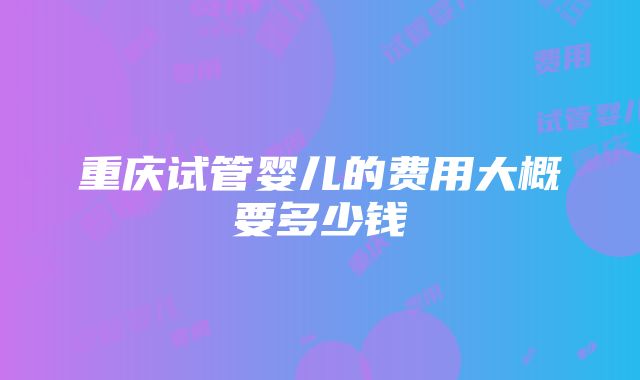 重庆试管婴儿的费用大概要多少钱