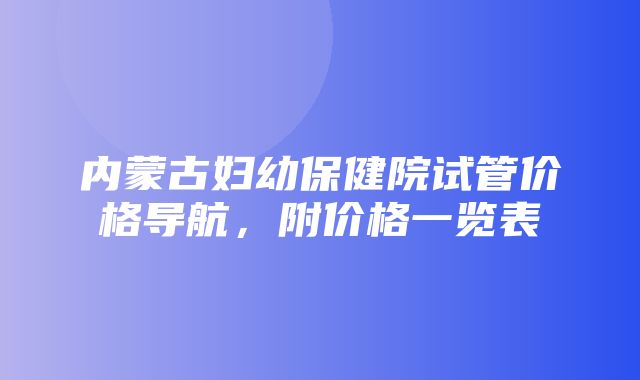 内蒙古妇幼保健院试管价格导航，附价格一览表