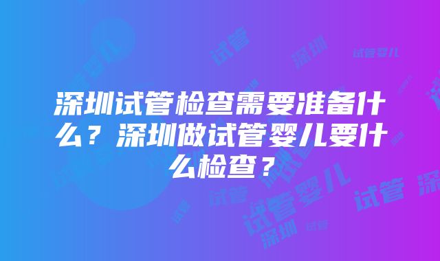 深圳试管检查需要准备什么？深圳做试管婴儿要什么检查？