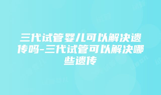 三代试管婴儿可以解决遗传吗-三代试管可以解决哪些遗传