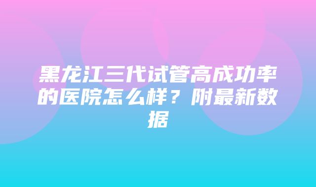 黑龙江三代试管高成功率的医院怎么样？附最新数据