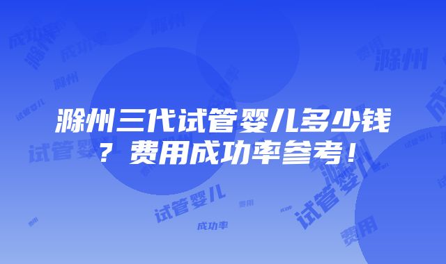 滁州三代试管婴儿多少钱？费用成功率参考！