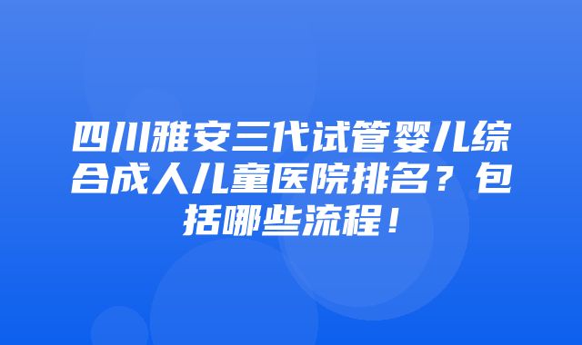 四川雅安三代试管婴儿综合成人儿童医院排名？包括哪些流程！