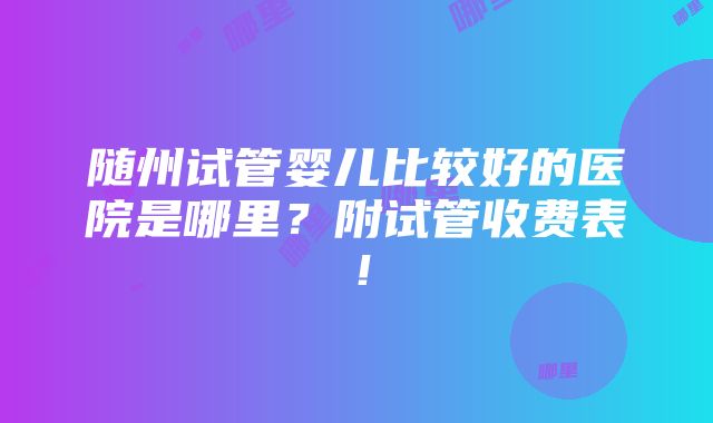 随州试管婴儿比较好的医院是哪里？附试管收费表！