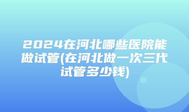 2024在河北哪些医院能做试管(在河北做一次三代试管多少钱)