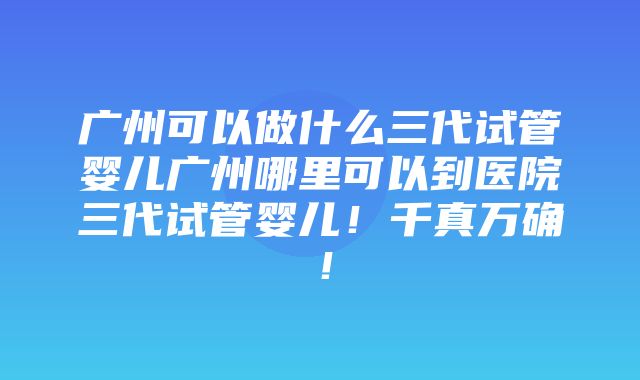 广州可以做什么三代试管婴儿广州哪里可以到医院三代试管婴儿！千真万确！