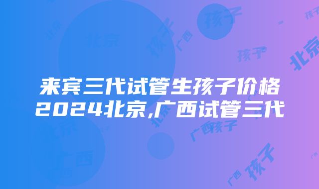 来宾三代试管生孩子价格2024北京,广西试管三代