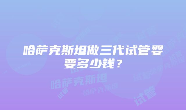 哈萨克斯坦做三代试管婴要多少钱？