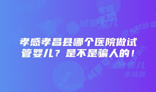 孝感孝昌县哪个医院做试管婴儿？是不是骗人的！