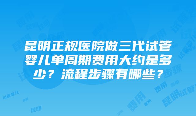 昆明正规医院做三代试管婴儿单周期费用大约是多少？流程步骤有哪些？