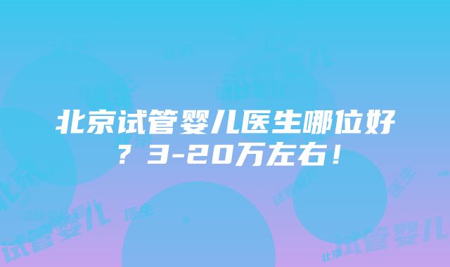 北京试管婴儿医生哪位好？3-20万左右！