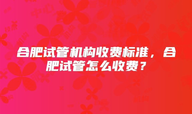 合肥试管机构收费标准，合肥试管怎么收费？