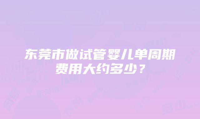 东莞市做试管婴儿单周期费用大约多少？