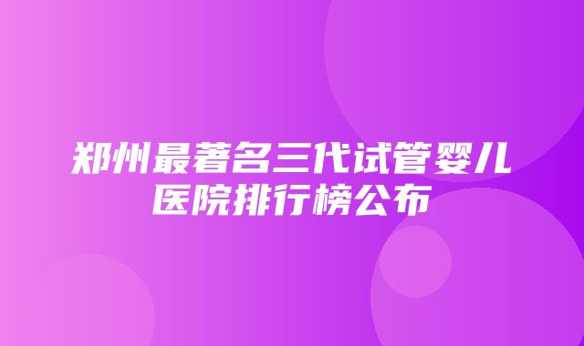 郑州最著名三代试管婴儿医院排行榜公布