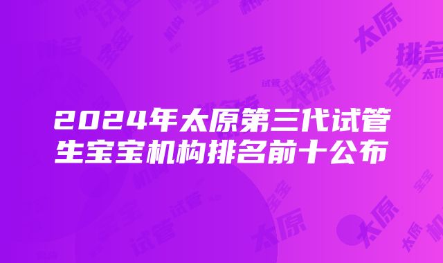 2024年太原第三代试管生宝宝机构排名前十公布