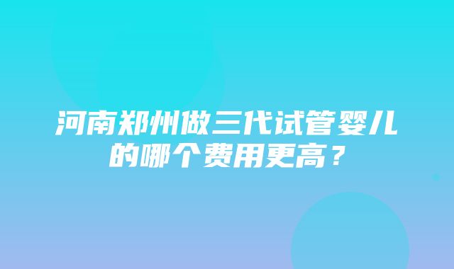 河南郑州做三代试管婴儿的哪个费用更高？