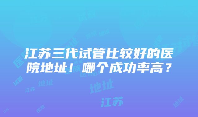 江苏三代试管比较好的医院地址！哪个成功率高？