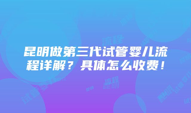 昆明做第三代试管婴儿流程详解？具体怎么收费！