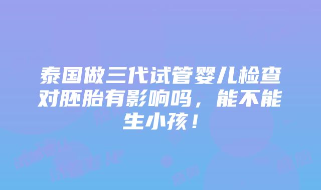 泰国做三代试管婴儿检查对胚胎有影响吗，能不能生小孩！