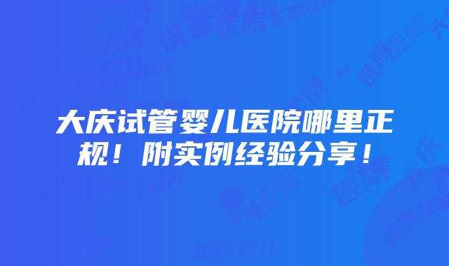 大庆试管婴儿医院哪里正规！附实例经验分享！