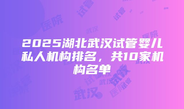 2025湖北武汉试管婴儿私人机构排名，共10家机构名单