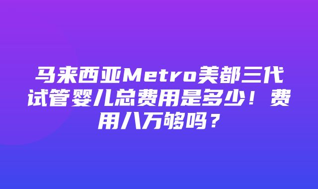 马来西亚Metro美都三代试管婴儿总费用是多少！费用八万够吗？