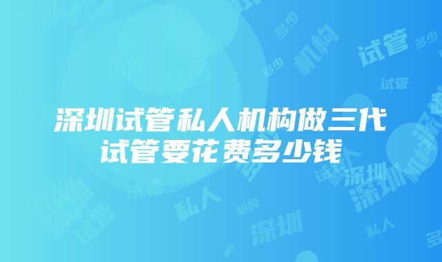 深圳试管私人机构做三代试管要花费多少钱