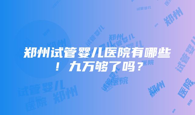 郑州试管婴儿医院有哪些！九万够了吗？