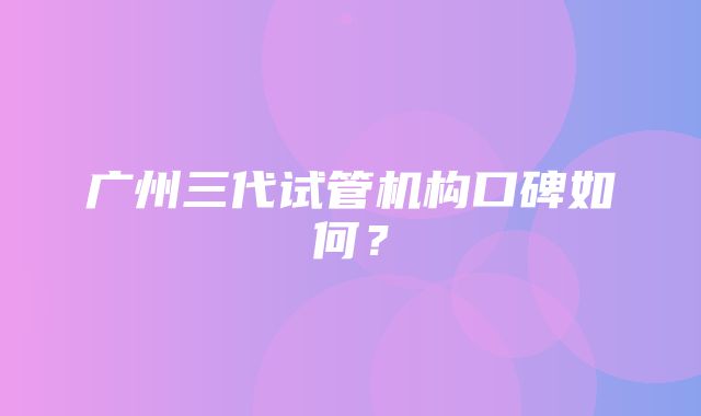 广州三代试管机构口碑如何？