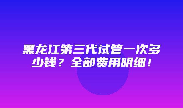 黑龙江第三代试管一次多少钱？全部费用明细！