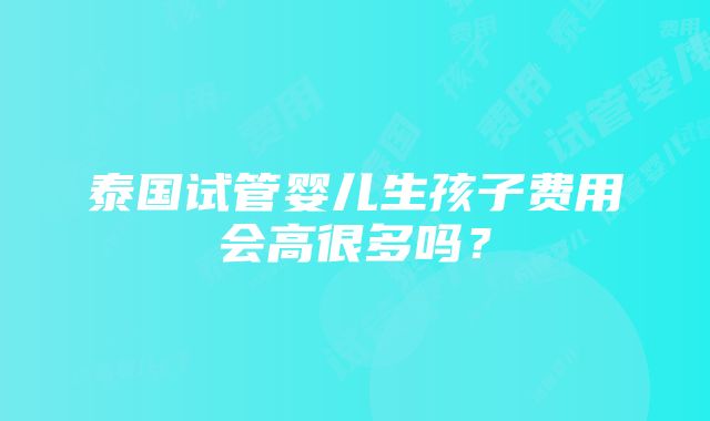 泰国试管婴儿生孩子费用会高很多吗？