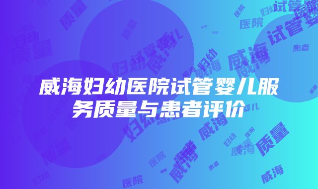 威海妇幼医院试管婴儿服务质量与患者评价