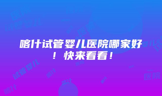 喀什试管婴儿医院哪家好！快来看看！