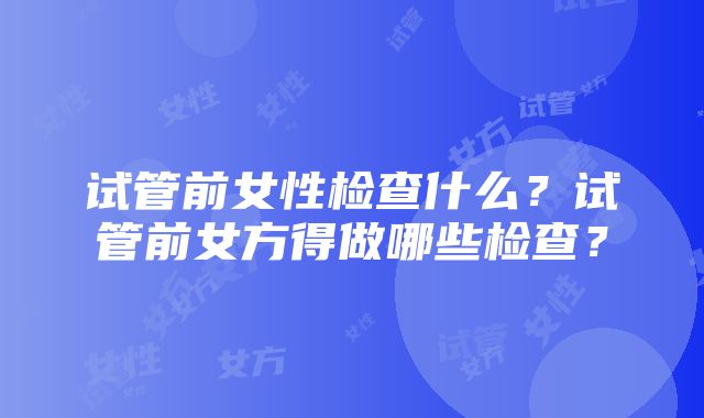 试管前女性检查什么？试管前女方得做哪些检查？