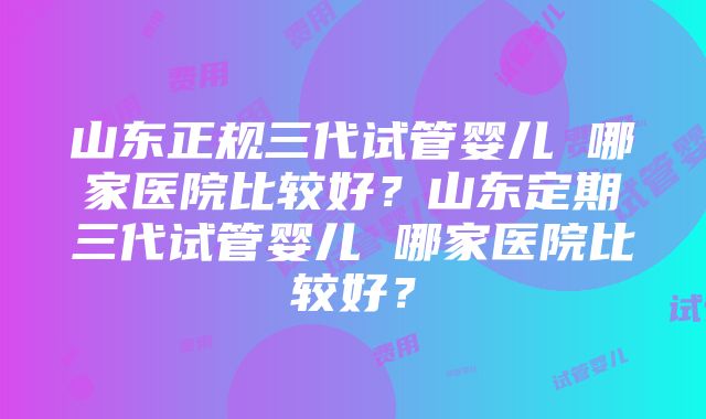 山东正规三代试管婴儿 哪家医院比较好？山东定期三代试管婴儿 哪家医院比较好？