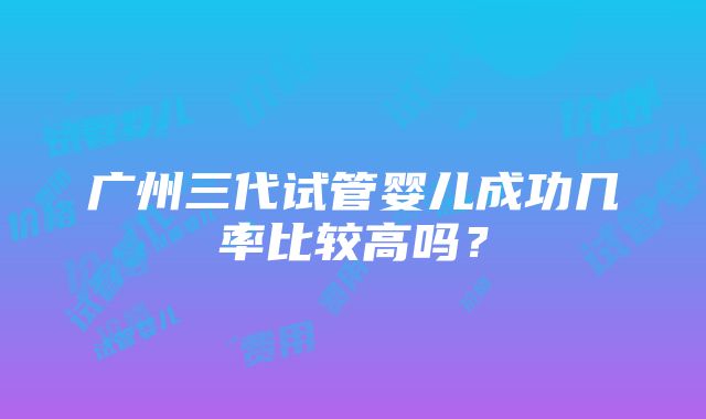 广州三代试管婴儿成功几率比较高吗？