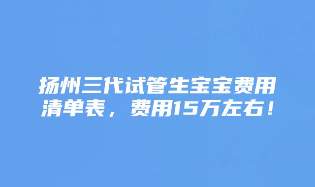 扬州三代试管生宝宝费用清单表，费用15万左右！