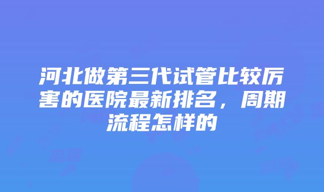 河北做第三代试管比较厉害的医院最新排名，周期流程怎样的