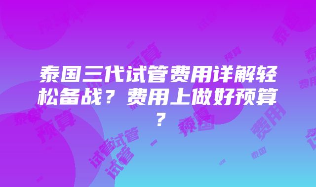 泰国三代试管费用详解轻松备战？费用上做好预算？