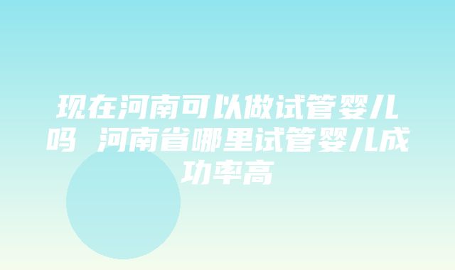 现在河南可以做试管婴儿吗 河南省哪里试管婴儿成功率高